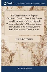 The Commentaries, or Reports Ofedmund Plowden, Containing, Divers Cases Upon Matters of Law, Originally Written in French, to Which Are Added, the Quæries of MR Plowden, in Two Parts with Two New Tables, V 2 of 2