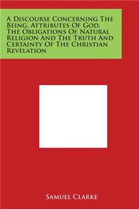 Discourse Concerning the Being, Attributes of God, the Obligations of Natural Religion and the Truth and Certainty of the Christian Revelation