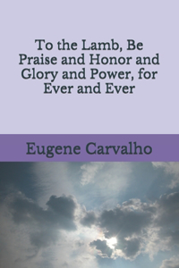 To the Lamb, Be Praise and Honor and Glory and Power, for Ever and Ever