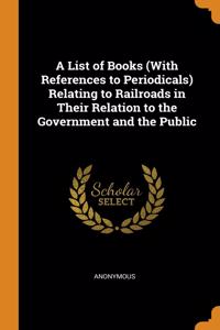 A List of Books (With References to Periodicals) Relating to Railroads in Their Relation to the Government and the Public