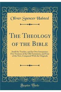 The Theology of the Bible: Itself the Teacher, and Its Own Interpreter; Five Versions of the Old Testament, and Four of the New, Compared with the Originals (Classic Reprint)