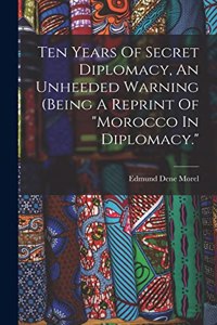 Ten Years Of Secret Diplomacy, An Unheeded Warning (being A Reprint Of morocco In Diplomacy.