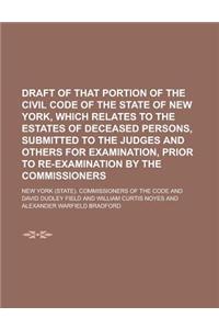 Draft of That Portion of the Civil Code of the State of New York, Which Relates to the Estates of Deceased Persons, Submitted to the Judges and Others for Examination, Prior to Re-Examination by the Commissioners