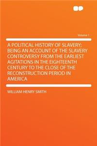 A Political History of Slavery; Being an Account of the Slavery Controversy from the Earliest Agitations in the Eighteenth Century to the Close of the Reconstruction Period in America Volume 1