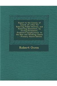 Report to the County of Lanark of a Plan for Relieving Public Distress, and Removing Discontent, by Giving Permanent, Productive Employment, to the Po