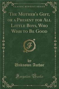 The Mother's Gift, or a Present for All Little Boys, Who Wish to Be Good (Classic Reprint)