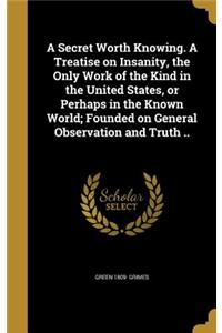 A Secret Worth Knowing. A Treatise on Insanity, the Only Work of the Kind in the United States, or Perhaps in the Known World; Founded on General Observation and Truth ..