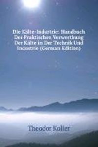 Die Kalte-Industrie: Handbuch Der Praktischen Verwerthung Der Kalte in Der Technik Und Industrie (German Edition)