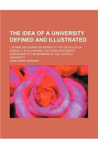 The Idea of a University Defined and Illustrated; I. in Nine Discoures Delivered to the Catholics of Dublin II. in Occasional Lectures and Essays Addressed to the Members of the Catholic University
