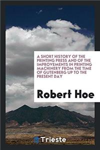 A Short History of the Printing Press and of the Improvements in Printing Machinery from the Time of Gutenberg Up to the Present Day