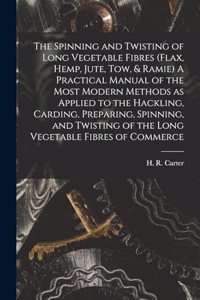 Spinning and Twisting of Long Vegetable Fibres (flax, Hemp, Jute, tow, & Ramie) A Practical Manual of the Most Modern Methods as Applied to the Hackling, Carding, Preparing, Spinning, and Twisting of the Long Vegetable Fibres of Commerce