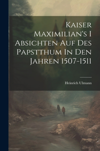 Kaiser Maximilian's I Absichten Auf Des Papstthum In Den Jahren 1507-1511