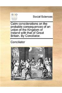 Calm Considerations on the Probable Consequences of an Union of the Kingdom of Ireland with That of Great Britain. by Conciliator.