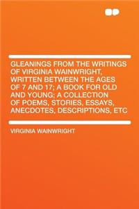 Gleanings from the Writings of Virginia Wainwright, Written Between the Ages of 7 and 17; A Book for Old and Young; A Collection of Poems, Stories, Essays, Anecdotes, Descriptions, Etc