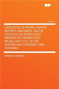 Catalogue of Works, Papers, Reports, and Maps, on the Geology, Palaeontology, Mineralogy, Mining and Metallurgy, Etc. of the Australian Continent and Tasmania