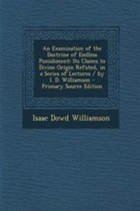 An Examination of the Doctrine of Endless Punishment: Its Claims to Divine Origin Refuted, in a Series of Lectures / By I. D. Williamson - Primary Source Edition