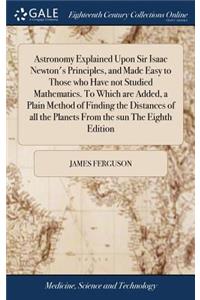 Astronomy Explained Upon Sir Isaac Newton's Principles, and Made Easy to Those Who Have Not Studied Mathematics. to Which Are Added, a Plain Method of Finding the Distances of All the Planets from the Sun the Eighth Edition