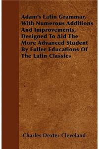 Adam's Latin Grammar, With Numerous Additions And Improvements, Designed To Aid The More Advanced Student By Fuller Educations Of The Latin Classics
