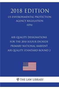 Air Quality Designations for the 2010 Sulfur Dioxide Primary National Ambient Air Quality Standard-Round 2 (Us Environmental Protection Agency Regulation) (Epa) (2018 Edition)
