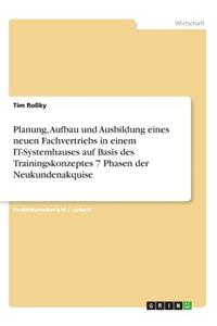 Planung, Aufbau und Ausbildung eines neuen Fachvertriebs in einem IT-Systemhauses auf Basis des Trainingskonzeptes 7 Phasen der Neukundenakquise