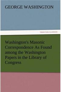 Washington's Masonic Correspondence as Found Among the Washington Papers in the Library of Congress