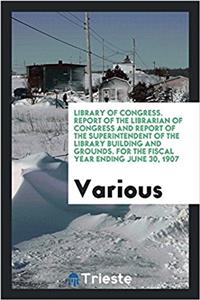 Library of Congress. Report of the Librarian of Congress and Report of the Superintendent of the Library Building and Grounds. for the Fiscal Year Ending June 30, 1907