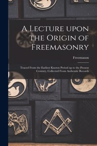 Lecture Upon the Origin of Freemasonry [microform]: Traced From the Earliest Known Period up to the Present Century, Collected From Authentic Records