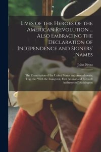 Lives of the Heroes of the American Revolution ... Also Embracing the Declaration of Independence and Signers' Names; the Constitution of the United States and Amendments; Together With the Inaugural, First Annual and Farewell Addresses of Washingt