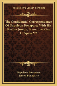 The Confidential Correspondence of Napoleon Bonaparte with His Brother Joseph, Sometime King of Spain V2