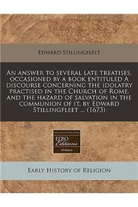 An Answer to Several Late Treatises, Occasioned by a Book Entituled a Discourse Concerning the Idolatry Practised in the Church of Rome, and the Hazard of Salvation in the Communion of It. by Edward Stillingfleet ... (1673)