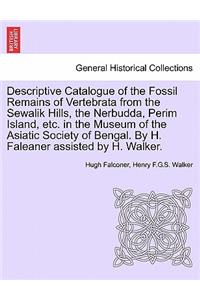 Descriptive Catalogue of the Fossil Remains of Vertebrata from the Sewalik Hills, the Nerbudda, Perim Island, Etc. in the Museum of the Asiatic Society of Bengal. by H. Faleaner Assisted by H. Walker.