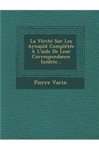 La Vérité Sur Les Arnauld Complétée À L'aide De Leur Correspondance Inédite...