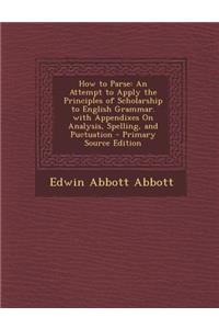 How to Parse: An Attempt to Apply the Principles of Scholarship to English Grammar. with Appendixes on Analysis, Spelling, and Puctuation