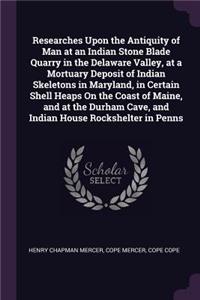 Researches Upon the Antiquity of Man at an Indian Stone Blade Quarry in the Delaware Valley, at a Mortuary Deposit of Indian Skeletons in Maryland, in Certain Shell Heaps On the Coast of Maine, and at the Durham Cave, and Indian House Rockshelter i