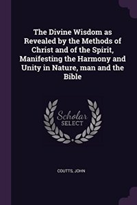 The Divine Wisdom as Revealed by the Methods of Christ and of the Spirit, Manifesting the Harmony and Unity in Nature, man and the Bible