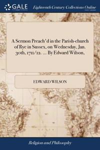 A Sermon Preach'd in the Parish-Church of Rye in Sussex, on Wednesday, Jan. 30th, 1711/12. ... by Edward Wilson,