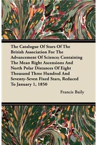 The Catalogue Of Stars Of The British Association For The Advancement Of Science; Containing The Mean Right Ascensions And North Polar Distances Of Eight Thousand Three Hundred And Seventy-Seven Fixed Stars, Reduced To January 1, 1850