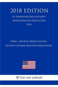 Nprm - Aircraft Repair Station Security (Federal Register Publication) (Us Transportation Security Administration Regulation) (Tsa) (2018 Edition)