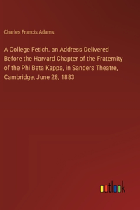 College Fetich. an Address Delivered Before the Harvard Chapter of the Fraternity of the Phi Beta Kappa, in Sanders Theatre, Cambridge, June 28, 1883