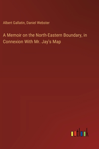 Memoir on the North-Eastern Boundary, in Connexion With Mr. Jay's Map