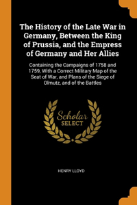 History of the Late War in Germany, Between the King of Prussia, and the Empress of Germany and Her Allies