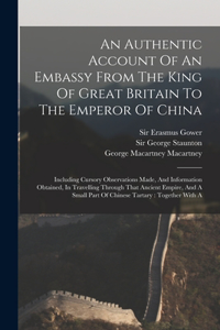 Authentic Account Of An Embassy From The King Of Great Britain To The Emperor Of China: Including Cursory Observations Made, And Information Obtained, In Travelling Through That Ancient Empire, And A Small Part Of Chinese Tartary: Toget