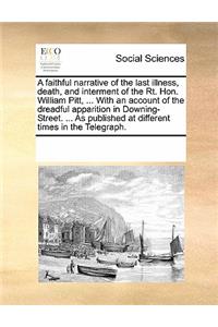 A faithful narrative of the last illness, death, and interment of the Rt. Hon. William Pitt, ... With an account of the dreadful apparition in Downing-Street. ... As published at different times in the Telegraph.