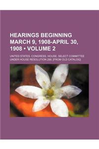 Hearings Beginning March 9, 1908-April 30, 1908 (Volume 2)