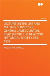 Lecture on the Life and Military Services of General James Clinton. Read Before the New-York Historical Society, Feb. 1839