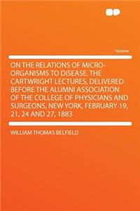 On the Relations of Micro-Organisms to Disease. the Cartwright Lectures, Delivered Before the Alumni Association of the College of Physicians and Surgeons, New York, February 19, 21, 24 and 27, 1883