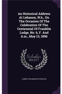An Historical Address At Lebanon, N.h., On The Occasion Of The Celebration Of The Centennial Of Franklin Lodge, No. 6, F. And A.m., May 13, 1896