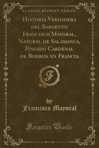 Historia Verdadera del Sargento Francisco Mayoral, Natural de Salamanca, Fingido Cardenal de Borbon En Francia (Classic Reprint)