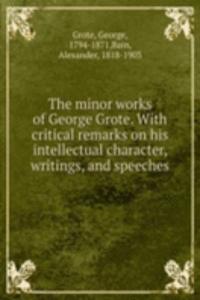 minor works of George Grote. With critical remarks on his intellectual character, writings, and speeches