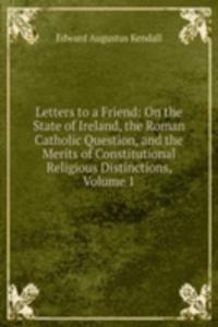 Letters to a Friend: On the State of Ireland, the Roman Catholic Question, and the Merits of Constitutional Religious Distinctions, Volume 1